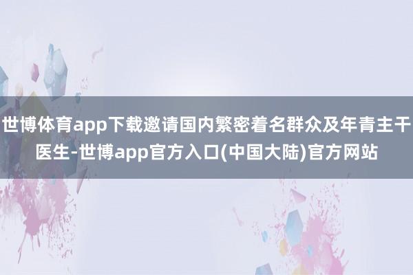 世博体育app下载邀请国内繁密着名群众及年青主干医生-世博app官方入口(中国大陆)官方网站