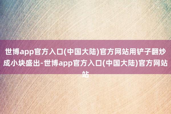 世博app官方入口(中国大陆)官方网站用铲子翻炒成小块盛出-世博app官方入口(中国大陆)官方网站