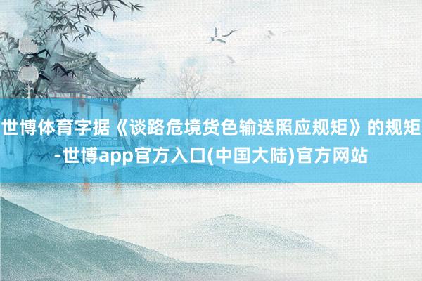 世博体育字据《谈路危境货色输送照应规矩》的规矩-世博app官方入口(中国大陆)官方网站