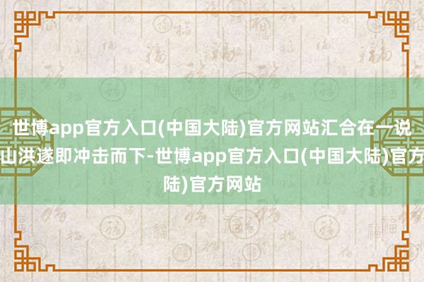 世博app官方入口(中国大陆)官方网站汇合在一说念的山洪遂即冲击而下-世博app官方入口(中国大陆)官方网站