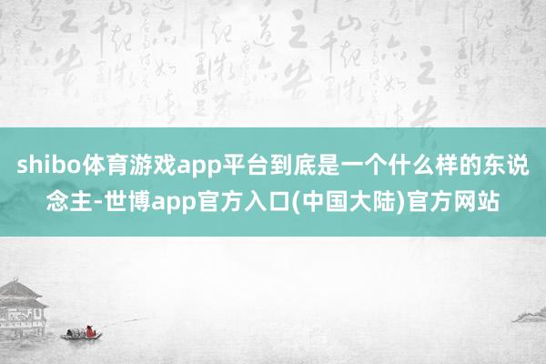 shibo体育游戏app平台到底是一个什么样的东说念主-世博app官方入口(中国大陆)官方网站