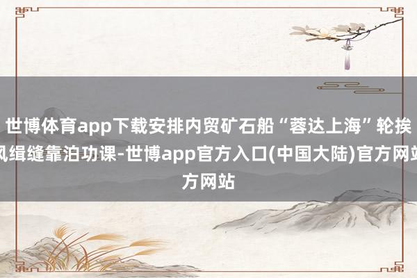 世博体育app下载安排内贸矿石船“蓉达上海”轮挨风缉缝靠泊功课-世博app官方入口(中国大陆)官方网站