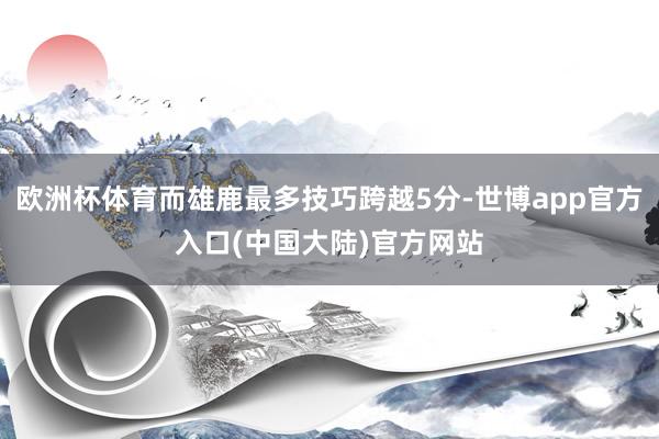欧洲杯体育而雄鹿最多技巧跨越5分-世博app官方入口(中国大陆)官方网站