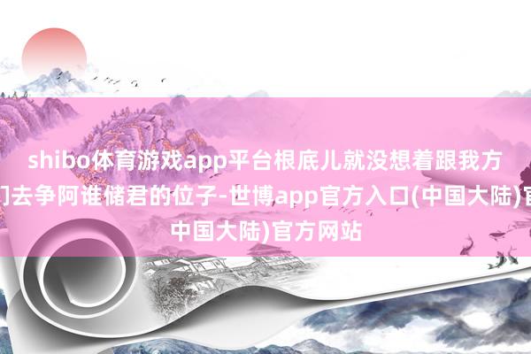 shibo体育游戏app平台根底儿就没想着跟我方的昆玉们去争阿谁储君的位子-世博app官方入口(中国大陆)官方网站