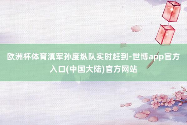 欧洲杯体育滇军孙度纵队实时赶到-世博app官方入口(中国大陆)官方网站