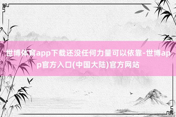 世博体育app下载还没任何力量可以依靠-世博app官方入口(中国大陆)官方网站