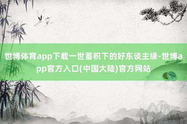 世博体育app下载一世蓄积下的好东谈主缘-世博app官方入口(中国大陆)官方网站