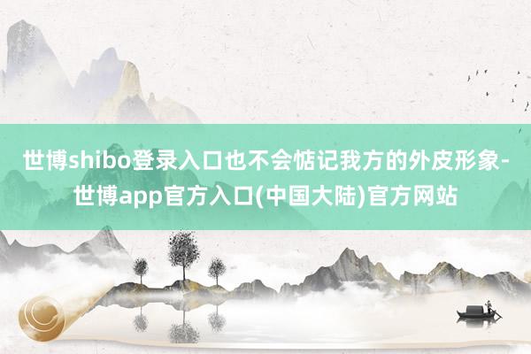 世博shibo登录入口也不会惦记我方的外皮形象-世博app官方入口(中国大陆)官方网站