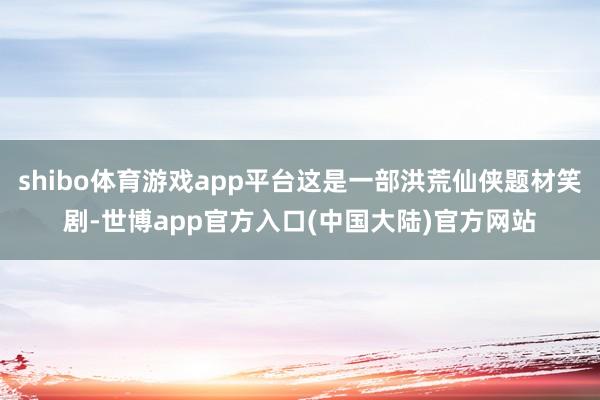 shibo体育游戏app平台这是一部洪荒仙侠题材笑剧-世博app官方入口(中国大陆)官方网站