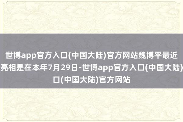 世博app官方入口(中国大陆)官方网站魏博平最近一次公开亮相是在本年7月29日-世博app官方入口(中国大陆)官方网站