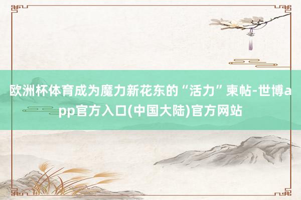 欧洲杯体育成为魔力新花东的“活力”柬帖-世博app官方入口(中国大陆)官方网站