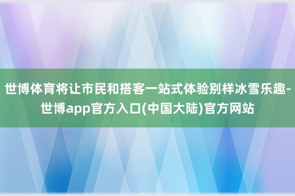 世博体育将让市民和搭客一站式体验别样冰雪乐趣-世博app官方入口(中国大陆)官方网站