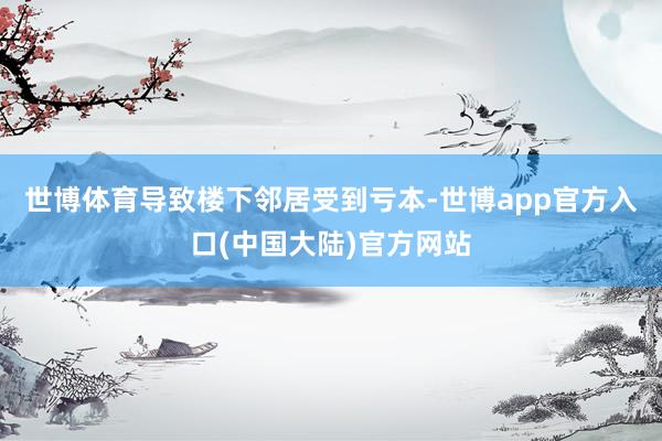 世博体育导致楼下邻居受到亏本-世博app官方入口(中国大陆)官方网站
