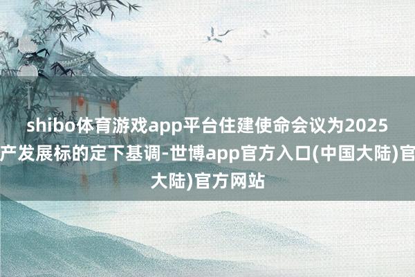 shibo体育游戏app平台住建使命会议为2025年房地产发展标的定下基调-世博app官方入口(中国大陆)官方网站
