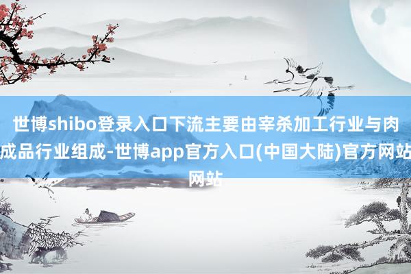 世博shibo登录入口下流主要由宰杀加工行业与肉成品行业组成-世博app官方入口(中国大陆)官方网站