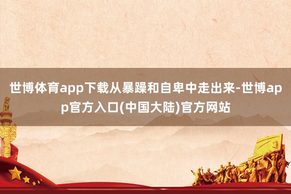 世博体育app下载从暴躁和自卑中走出来-世博app官方入口(中国大陆)官方网站