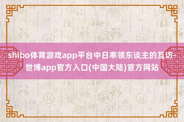 shibo体育游戏app平台中日率领东谈主的互访-世博app官方入口(中国大陆)官方网站