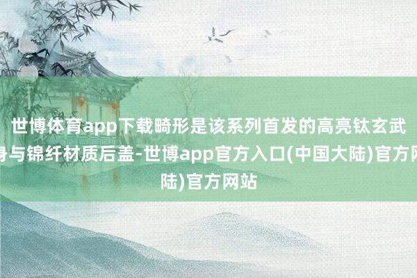 世博体育app下载畸形是该系列首发的高亮钛玄武机身与锦纤材质后盖-世博app官方入口(中国大陆)官方网站