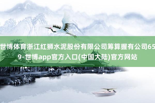 世博体育浙江红狮水泥股份有限公司筹算握有公司659-世博app官方入口(中国大陆)官方网站