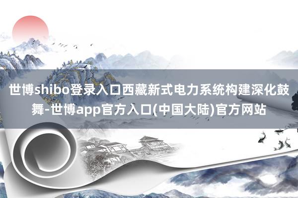 世博shibo登录入口西藏新式电力系统构建深化鼓舞-世博app官方入口(中国大陆)官方网站