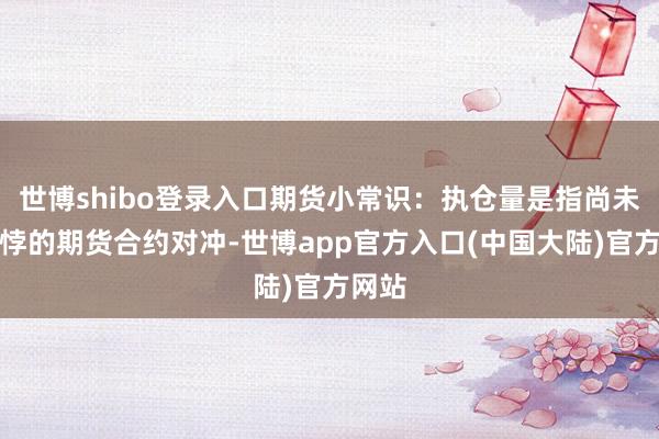 世博shibo登录入口期货小常识：执仓量是指尚未经相悖的期货合约对冲-世博app官方入口(中国大陆)官方网站