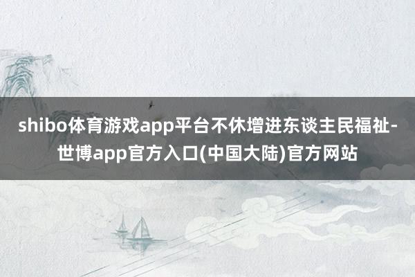 shibo体育游戏app平台不休增进东谈主民福祉-世博app官方入口(中国大陆)官方网站
