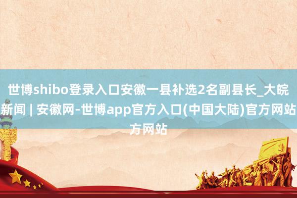 世博shibo登录入口安徽一县补选2名副县长_大皖新闻 | 安徽网-世博app官方入口(中国大陆)官方网站