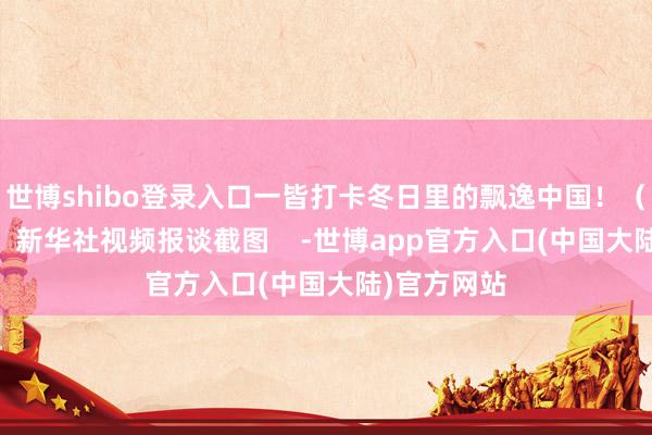 世博shibo登录入口一皆打卡冬日里的飘逸中国！（记者 戴威）新华社视频报谈截图    -世博app官方入口(中国大陆)官方网站