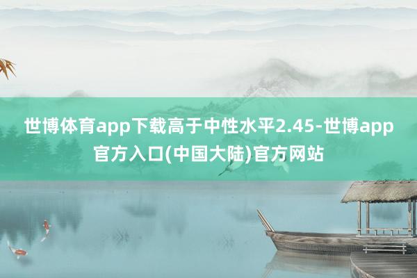 世博体育app下载高于中性水平2.45-世博app官方入口(中国大陆)官方网站