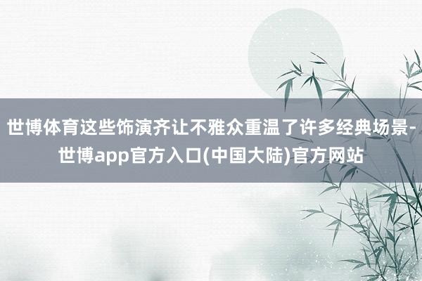 世博体育这些饰演齐让不雅众重温了许多经典场景-世博app官方入口(中国大陆)官方网站