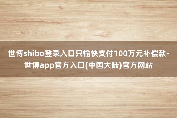 世博shibo登录入口只愉快支付100万元补偿款-世博app官方入口(中国大陆)官方网站