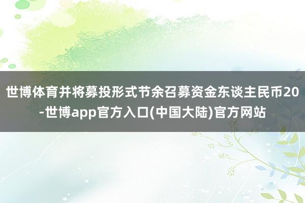 世博体育并将募投形式节余召募资金东谈主民币20-世博app官方入口(中国大陆)官方网站