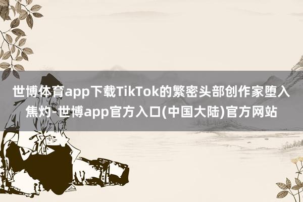 世博体育app下载TikTok的繁密头部创作家堕入焦灼-世博app官方入口(中国大陆)官方网站