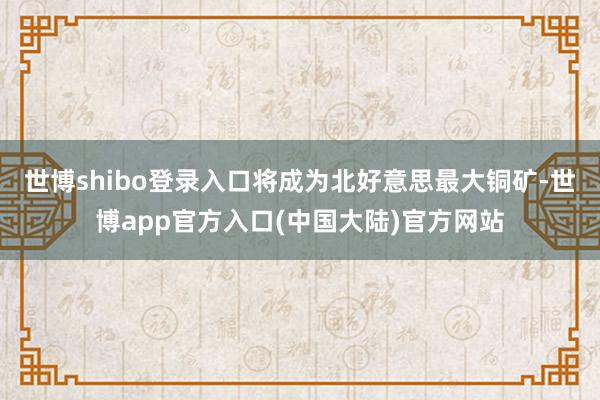 世博shibo登录入口将成为北好意思最大铜矿-世博app官方入口(中国大陆)官方网站