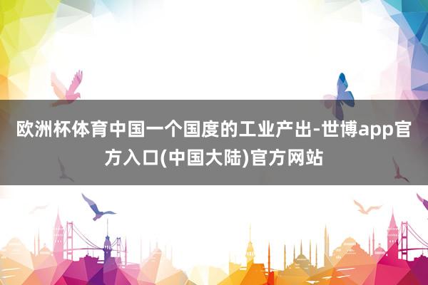 欧洲杯体育中国一个国度的工业产出-世博app官方入口(中国大陆)官方网站