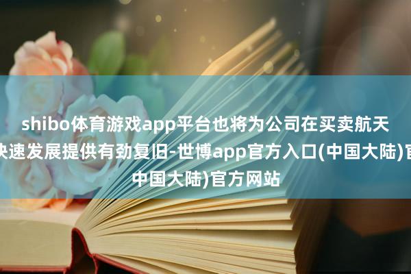 shibo体育游戏app平台也将为公司在买卖航天规模的快速发展提供有劲复旧-世博app官方入口(中国大陆)官方网站