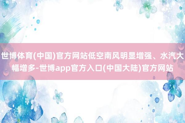 世博体育(中国)官方网站低空南风明显增强、水汽大幅增多-世博app官方入口(中国大陆)官方网站