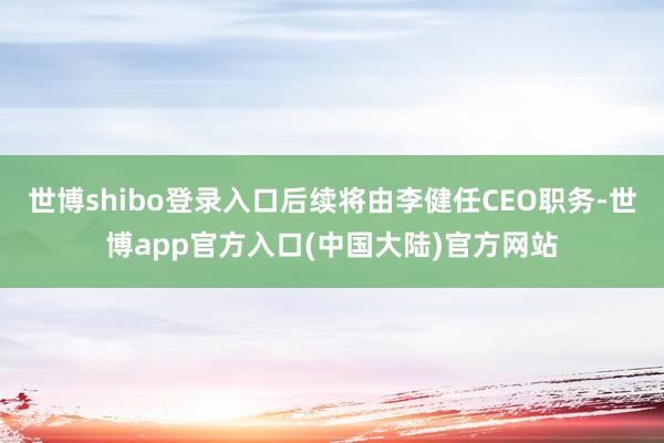 世博shibo登录入口后续将由李健任CEO职务-世博app官方入口(中国大陆)官方网站