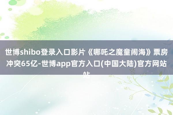 世博shibo登录入口影片《哪吒之魔童闹海》票房冲突65亿-世博app官方入口(中国大陆)官方网站