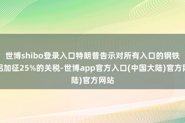 世博shibo登录入口特朗普告示对所有入口的钢铁和铝加征25%的关税-世博app官方入口(中国大陆)官方网站