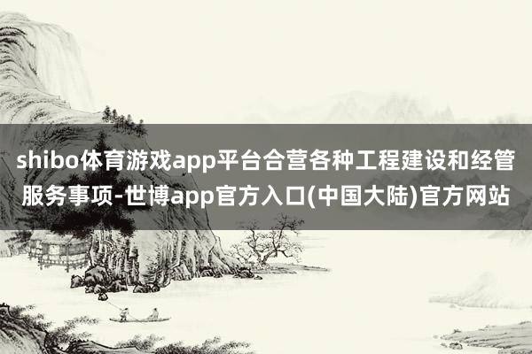 shibo体育游戏app平台合营各种工程建设和经管服务事项-世博app官方入口(中国大陆)官方网站