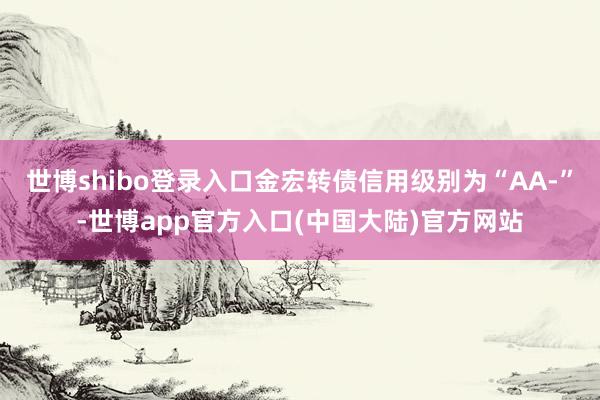 世博shibo登录入口金宏转债信用级别为“AA-”-世博app官方入口(中国大陆)官方网站