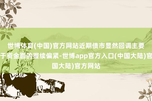 世博体育(中国)官方网站　　近期债市显然回调主要触因在于资金面的握续偏紧-世博app官方入口(中国大陆)官方网站