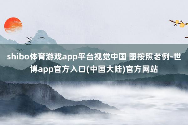 shibo体育游戏app平台视觉中国 图按照老例-世博app官方入口(中国大陆)官方网站