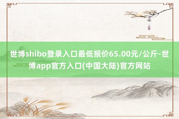 世博shibo登录入口最低报价65.00元/公斤-世博app官方入口(中国大陆)官方网站