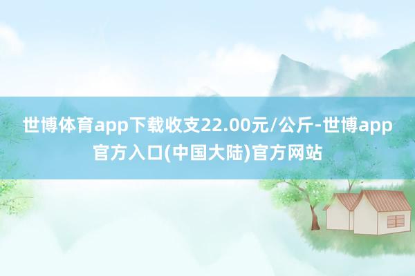 世博体育app下载收支22.00元/公斤-世博app官方入口(中国大陆)官方网站