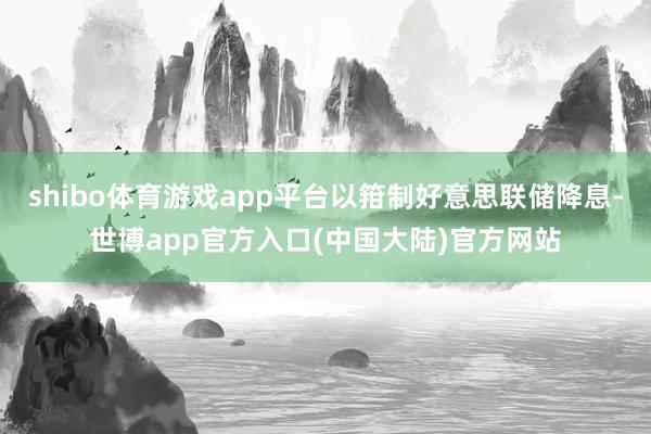 shibo体育游戏app平台以箝制好意思联储降息-世博app官方入口(中国大陆)官方网站
