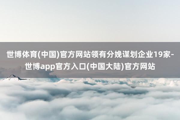 世博体育(中国)官方网站领有分娩谋划企业19家-世博app官方入口(中国大陆)官方网站