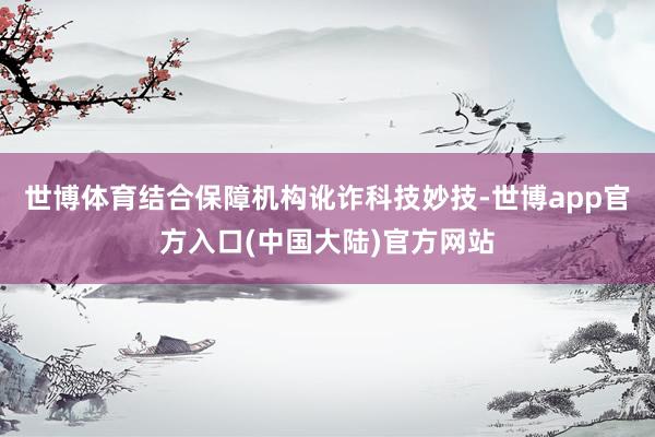 世博体育结合保障机构讹诈科技妙技-世博app官方入口(中国大陆)官方网站