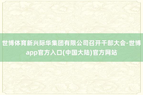 世博体育新兴际华集团有限公司召开干部大会-世博app官方入口(中国大陆)官方网站